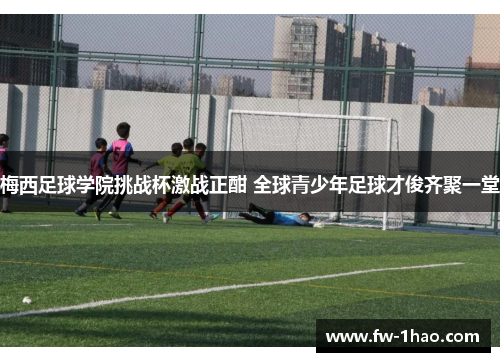 梅西足球学院挑战杯激战正酣 全球青少年足球才俊齐聚一堂