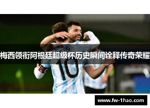 梅西领衔阿根廷超级杯历史瞬间诠释传奇荣耀