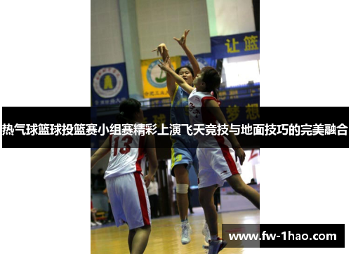 热气球篮球投篮赛小组赛精彩上演飞天竞技与地面技巧的完美融合