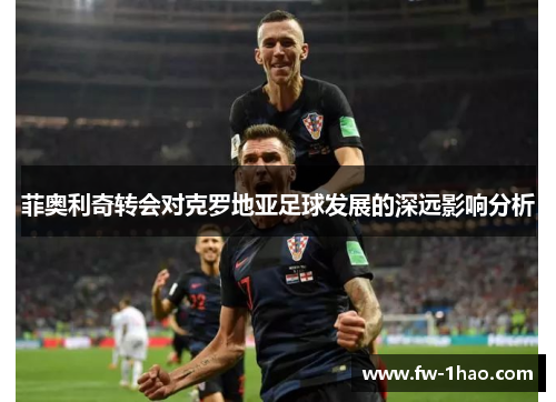 菲奥利奇转会对克罗地亚足球发展的深远影响分析 菲奥利奇转会对克罗地亚足球发展的深远影响分析
