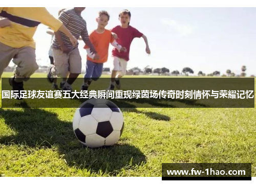 国际足球友谊赛五大经典瞬间重现绿茵场传奇时刻情怀与荣耀记忆