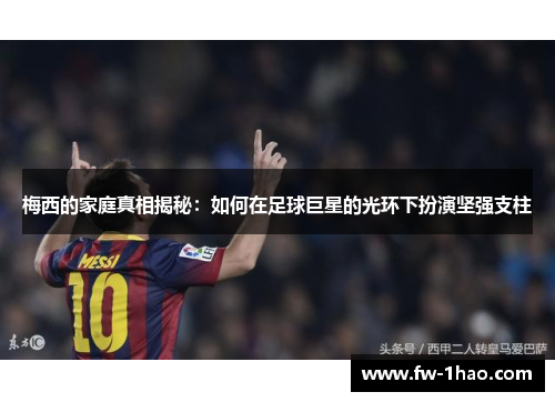 梅西的家庭真相揭秘：如何在足球巨星的光环下扮演坚强支柱