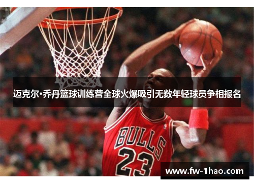 迈克尔·乔丹篮球训练营全球火爆吸引无数年轻球员争相报名 迈克尔·乔丹篮球训练营全球火爆吸引无数年轻球员争相报名