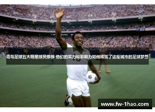 青岛足球五大明星球员推荐 他们的实力和影响力如何成就了这座城市的足球梦想 青岛足球五大明星球员推荐 他们的实力和影响力如何成就了这座城市的足球梦想